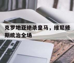 开云体育官网-克罗地亚绝杀皇马，维尼修斯统治全场